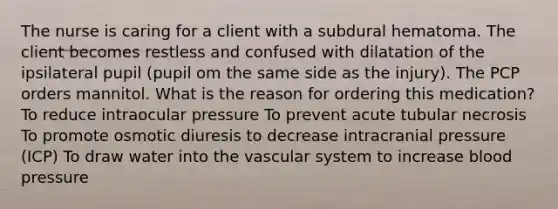 The nurse is caring for a client with a subdural hematoma. The client becomes restless and confused with dilatation of the ipsilateral pupil (pupil om the same side as the injury). The PCP orders mannitol. What is the reason for ordering this medication? To reduce intraocular pressure To prevent acute tubular necrosis To promote osmotic diuresis to decrease intracranial pressure (ICP) To draw water into the vascular system to increase blood pressure