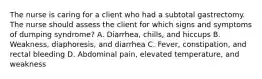 The nurse is caring for a client who had a subtotal gastrectomy. The nurse should assess the client for which signs and symptoms of dumping syndrome? A. Diarrhea, chills, and hiccups B. Weakness, diaphoresis, and diarrhea C. Fever, constipation, and rectal bleeding D. Abdominal pain, elevated temperature, and weakness