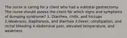 The nurse is caring for a client who had a subtotal gastrectomy. The nurse should assess the client for which signs and symptoms of dumping syndrome? 1. Diarrhea, chills, and hiccups 2.Weakness, diaphoresis, and diarrhea 3.Fever, constipation, and rectal bleeding 4.Abdominal pain, elevated temperature, and weakness