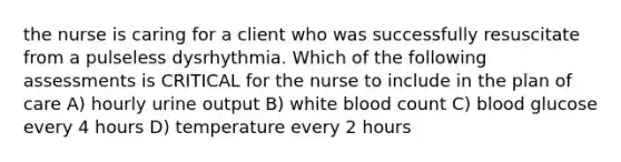 the nurse is caring for a client who was successfully resuscitate from a pulseless dysrhythmia. Which of the following assessments is CRITICAL for the nurse to include in the plan of care A) hourly urine output B) white blood count C) blood glucose every 4 hours D) temperature every 2 hours