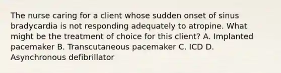 The nurse caring for a client whose sudden onset of sinus bradycardia is not responding adequately to atropine. What might be the treatment of choice for this client? A. Implanted pacemaker B. Transcutaneous pacemaker C. ICD D. Asynchronous defibrillator