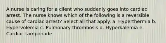 A nurse is caring for a client who suddenly goes into cardiac arrest. The nurse knows which of the following is a reversible cause of cardiac arrest? Select all that apply. a. Hyperthermia b. Hypervolemia c. Pulmonary thrombosis d. Hyperkalemia e. Cardiac tamponade