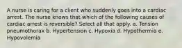 A nurse is caring for a client who suddenly goes into a cardiac arrest. The nurse knows that which of the following causes of cardiac arrest is reversible? Select all that apply. a. Tension pneumothorax b. Hypertension c. Hypoxia d. Hypothermia e. Hypovolemia