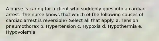 A nurse is caring for a client who suddenly goes into a cardiac arrest. The nurse knows that which of the following causes of cardiac arrest is reversible? Select all that apply. a. Tension pneumothorax b. Hypertension c. Hypoxia d. Hypothermia e. Hypovolemia