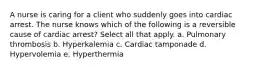 A nurse is caring for a client who suddenly goes into cardiac arrest. The nurse knows which of the following is a reversible cause of cardiac arrest? Select all that apply. a. Pulmonary thrombosis b. Hyperkalemia c. Cardiac tamponade d. Hypervolemia e. Hyperthermia