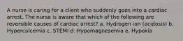 A nurse is caring for a client who suddenly goes into a cardiac arrest. The nurse is aware that which of the following are reversible causes of cardiac arrest? a. Hydrogen ion (acidosis) b. Hypercalcemia c. STEMI d. Hypomagnesemia e. Hypoxia