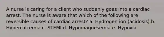 A nurse is caring for a client who suddenly goes into a cardiac arrest. The nurse is aware that which of the following are reversible causes of cardiac arrest? a. Hydrogen ion (acidosis) b. Hypercalcemia c. STEMI d. Hypomagnesemia e. Hypoxia