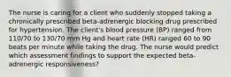 The nurse is caring for a client who suddenly stopped taking a chronically prescribed beta-adrenergic blocking drug prescribed for hypertension. The client's blood pressure (BP) ranged from 110/70 to 130/70 mm Hg and heart rate (HR) ranged 60 to 90 beats per minute while taking the drug. The nurse would predict which assessment findings to support the expected beta-adrenergic responsiveness?