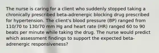 The nurse is caring for a client who suddenly stopped taking a chronically prescribed beta-adrenergic blocking drug prescribed for hypertension. The client's <a href='https://www.questionai.com/knowledge/kD0HacyPBr-blood-pressure' class='anchor-knowledge'>blood pressure</a> (BP) ranged from 110/70 to 130/70 mm Hg and heart rate (HR) ranged 60 to 90 beats per minute while taking the drug. The nurse would predict which assessment findings to support the expected beta-adrenergic responsiveness?