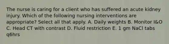 The nurse is caring for a client who has suffered an acute kidney injury. Which of the following nursing interventions are appropriate? Select all that apply. A. Daily weights B. Monitor I&O C. Head CT with contrast D. Fluid restriction E. 1 gm NaCl tabs q6hrs