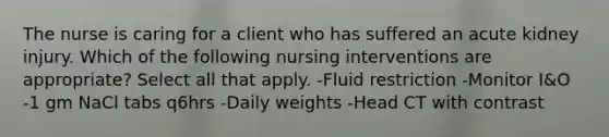 The nurse is caring for a client who has suffered an acute kidney injury. Which of the following nursing interventions are appropriate? Select all that apply. -Fluid restriction -Monitor I&O -1 gm NaCl tabs q6hrs -Daily weights -Head CT with contrast