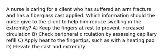 A nurse is caring for a client who has suffered an arm fracture and has a fiberglass cast applied. Which information should the nurse give to the client to help him reduce swelling in the extremity? A) Keep the fingers at rest to prevent increased circulation B) Check peripheral circulation by assessing capillary refill C) Apply heat to the fingertips, such as with a heating pad D) Elevate the cast and extremity