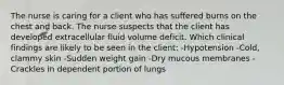 The nurse is caring for a client who has suffered burns on the chest and back. The nurse suspects that the client has developed extracellular fluid volume deficit. Which clinical findings are likely to be seen in the client: -Hypotension -Cold, clammy skin -Sudden weight gain -Dry mucous membranes -Crackles in dependent portion of lungs