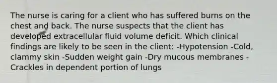 The nurse is caring for a client who has suffered burns on the chest and back. The nurse suspects that the client has developed extracellular fluid volume deficit. Which clinical findings are likely to be seen in the client: -Hypotension -Cold, clammy skin -Sudden weight gain -Dry mucous membranes -Crackles in dependent portion of lungs