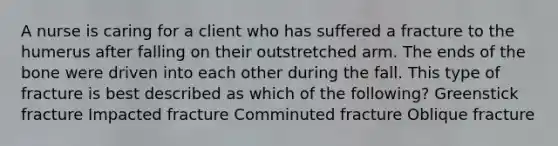 A nurse is caring for a client who has suffered a fracture to the humerus after falling on their outstretched arm. The ends of the bone were driven into each other during the fall. This type of fracture is best described as which of the following? Greenstick fracture Impacted fracture Comminuted fracture Oblique fracture