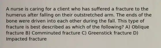 A nurse is caring for a client who has suffered a fracture to the humerus after falling on their outstretched arm. The ends of the bone were driven into each other during the fall. This type of fracture is best described as which of the following? A) Oblique fracture B) Comminuted fracture C) Greenstick fracture D) Impacted fracture