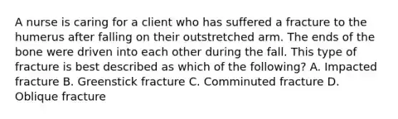 A nurse is caring for a client who has suffered a fracture to the humerus after falling on their outstretched arm. The ends of the bone were driven into each other during the fall. This type of fracture is best described as which of the following? A. Impacted fracture B. Greenstick fracture C. Comminuted fracture D. Oblique fracture