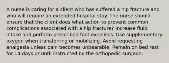 A nurse is caring for a client who has suffered a hip fracture and who will require an extended hospital stay. The nurse should ensure that the client does what action to prevent common complications associated with a hip fracture? Increase fluid intake and perform prescribed foot exercises. Use supplementary oxygen when transferring or mobilizing. Avoid requesting analgesia unless pain becomes unbearable. Remain on bed rest for 14 days or until instructed by the orthopedic surgeon.