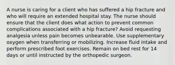 A nurse is caring for a client who has suffered a hip fracture and who will require an extended hospital stay. The nurse should ensure that the client does what action to prevent common complications associated with a hip fracture? Avoid requesting analgesia unless pain becomes unbearable. Use supplementary oxygen when transferring or mobilizing. Increase fluid intake and perform prescribed foot exercises. Remain on bed rest for 14 days or until instructed by the orthopedic surgeon.