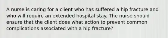 A nurse is caring for a client who has suffered a hip fracture and who will require an extended hospital stay. The nurse should ensure that the client does what action to prevent common complications associated with a hip fracture?