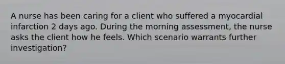 A nurse has been caring for a client who suffered a myocardial infarction 2 days ago. During the morning assessment, the nurse asks the client how he feels. Which scenario warrants further investigation?