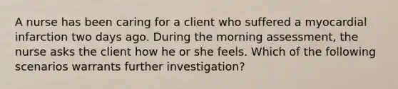 A nurse has been caring for a client who suffered a myocardial infarction two days ago. During the morning assessment, the nurse asks the client how he or she feels. Which of the following scenarios warrants further investigation?