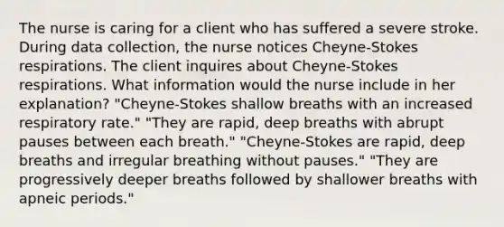 The nurse is caring for a client who has suffered a severe stroke. During data collection, the nurse notices Cheyne-Stokes respirations. The client inquires about Cheyne-Stokes respirations. What information would the nurse include in her explanation? "Cheyne-Stokes shallow breaths with an increased respiratory rate." "They are rapid, deep breaths with abrupt pauses between each breath." "Cheyne-Stokes are rapid, deep breaths and irregular breathing without pauses." "They are progressively deeper breaths followed by shallower breaths with apneic periods."