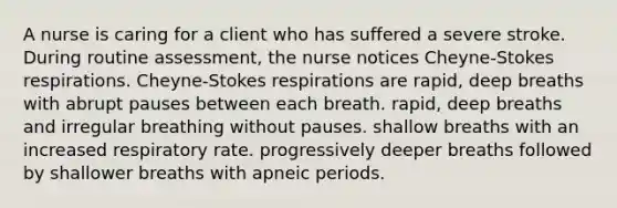 A nurse is caring for a client who has suffered a severe stroke. During routine assessment, the nurse notices Cheyne-Stokes respirations. Cheyne-Stokes respirations are rapid, deep breaths with abrupt pauses between each breath. rapid, deep breaths and irregular breathing without pauses. shallow breaths with an increased respiratory rate. progressively deeper breaths followed by shallower breaths with apneic periods.