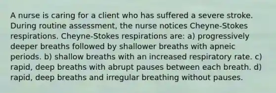 A nurse is caring for a client who has suffered a severe stroke. During routine assessment, the nurse notices Cheyne-Stokes respirations. Cheyne-Stokes respirations are: a) progressively deeper breaths followed by shallower breaths with apneic periods. b) shallow breaths with an increased respiratory rate. c) rapid, deep breaths with abrupt pauses between each breath. d) rapid, deep breaths and irregular breathing without pauses.