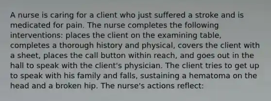 A nurse is caring for a client who just suffered a stroke and is medicated for pain. The nurse completes the following interventions: places the client on the examining table, completes a thorough history and physical, covers the client with a sheet, places the call button within reach, and goes out in the hall to speak with the client's physician. The client tries to get up to speak with his family and falls, sustaining a hematoma on the head and a broken hip. The nurse's actions reflect: