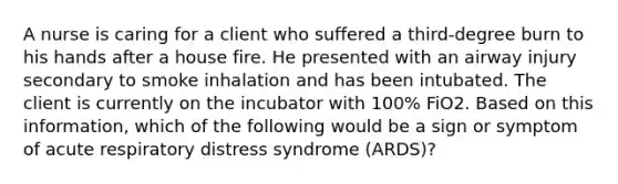 A nurse is caring for a client who suffered a third-degree burn to his hands after a house fire. He presented with an airway injury secondary to smoke inhalation and has been intubated. The client is currently on the incubator with 100% FiO2. Based on this information, which of the following would be a sign or symptom of acute respiratory distress syndrome (ARDS)?