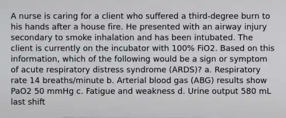 A nurse is caring for a client who suffered a third-degree burn to his hands after a house fire. He presented with an airway injury secondary to smoke inhalation and has been intubated. The client is currently on the incubator with 100% FiO2. Based on this information, which of the following would be a sign or symptom of acute respiratory distress syndrome (ARDS)? a. Respiratory rate 14 breaths/minute b. Arterial blood gas (ABG) results show PaO2 50 mmHg c. Fatigue and weakness d. Urine output 580 mL last shift