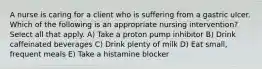 A nurse is caring for a client who is suffering from a gastric ulcer. Which of the following is an appropriate nursing intervention? Select all that apply. A) Take a proton pump inhibitor B) Drink caffeinated beverages C) Drink plenty of milk D) Eat small, frequent meals E) Take a histamine blocker