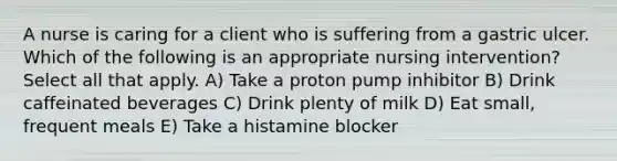 A nurse is caring for a client who is suffering from a gastric ulcer. Which of the following is an appropriate nursing intervention? Select all that apply. A) Take a proton pump inhibitor B) Drink caffeinated beverages C) Drink plenty of milk D) Eat small, frequent meals E) Take a histamine blocker