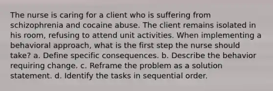 The nurse is caring for a client who is suffering from schizophrenia and cocaine abuse. The client remains isolated in his room, refusing to attend unit activities. When implementing a behavioral approach, what is the first step the nurse should take? a. Define specific consequences. b. Describe the behavior requiring change. c. Reframe the problem as a solution statement. d. Identify the tasks in sequential order.