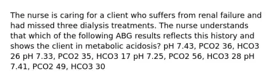 The nurse is caring for a client who suffers from renal failure and had missed three dialysis treatments. The nurse understands that which of the following ABG results reflects this history and shows the client in metabolic acidosis? pH 7.43, PCO2 36, HCO3 26 pH 7.33, PCO2 35, HCO3 17 pH 7.25, PCO2 56, HCO3 28 pH 7.41, PCO2 49, HCO3 30