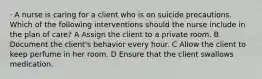 · A nurse is caring for a client who is on suicide precautions. Which of the following interventions should the nurse include in the plan of care? A Assign the client to a private room. B Document the client's behavior every hour. C Allow the client to keep perfume in her room. D Ensure that the client swallows medication.