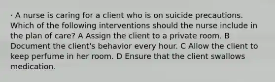 · A nurse is caring for a client who is on suicide precautions. Which of the following interventions should the nurse include in the plan of care? A Assign the client to a private room. B Document the client's behavior every hour. C Allow the client to keep perfume in her room. D Ensure that the client swallows medication.