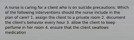 A nurse is caring for a client who is on suicide precautions. Which of the following interventions should the nurse include in the plan of care? 1. assign the client to a private room 2. document the client's behavior every hour 3. allow the client to keep perfume in her room 4. ensure that the client swallows medication