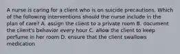 A nurse is caring for a client who is on suicide precautions. Which of the following interventions should the nurse include in the plan of care? A. assign the client to a private room B. document the client's behavior every hour C. allow the client to keep perfume in her room D. ensure that the client swallows medication