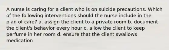 A nurse is caring for a client who is on suicide precautions. Which of the following interventions should the nurse include in the plan of care? a. assign the client to a private room b. document the client's behavior every hour c. allow the client to keep perfume in her room d. ensure that the client swallows medication