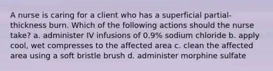 A nurse is caring for a client who has a superficial partial-thickness burn. Which of the following actions should the nurse take? a. administer IV infusions of 0.9% sodium chloride b. apply cool, wet compresses to the affected area c. clean the affected area using a soft bristle brush d. administer morphine sulfate