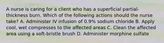 A nurse is caring for a client who has a superficial partial-thickness burn. Which of the following actions should the nurse take? A. Administer IV infusion of 0.9% sodium chloride B. Apply cool, wet compresses to the affected areas C. Clean the affected area using a soft-bristle brush D. Administer morphine sulfate