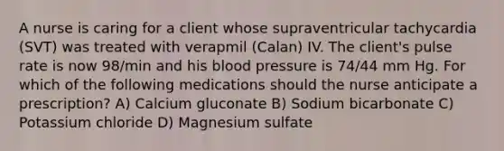 A nurse is caring for a client whose supraventricular tachycardia (SVT) was treated with verapmil (Calan) IV. The client's pulse rate is now 98/min and his blood pressure is 74/44 mm Hg. For which of the following medications should the nurse anticipate a prescription? A) Calcium gluconate B) Sodium bicarbonate C) Potassium chloride D) Magnesium sulfate