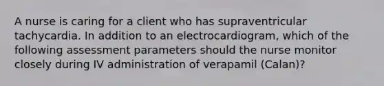 A nurse is caring for a client who has supraventricular tachycardia. In addition to an electrocardiogram, which of the following assessment parameters should the nurse monitor closely during IV administration of verapamil (Calan)?