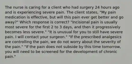 The nurse is caring for a client who had surgery 24 hours ago and is experiencing severe pain. The client states, "My pain medication is effective, but will this pain ever get better and go away?" Which response is correct? "Incisional pain is usually most severe for the first 2 to 3 days, and then it progressively becomes less severe." "It is unusual for you to still have severe pain. I will contact your surgeon." "If the prescribed analgesics are controlling the pain, we do not worry about the severity of the pain." "If the pain does not subside by this time tomorrow, you will need to be screened for the development of chronic pain."