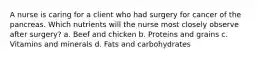 A nurse is caring for a client who had surgery for cancer of the pancreas. Which nutrients will the nurse most closely observe after surgery? a. Beef and chicken b. Proteins and grains c. Vitamins and minerals d. Fats and carbohydrates