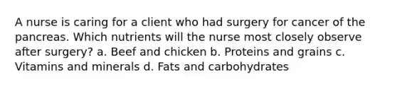 A nurse is caring for a client who had surgery for cancer of the pancreas. Which nutrients will the nurse most closely observe after surgery? a. Beef and chicken b. Proteins and grains c. Vitamins and minerals d. Fats and carbohydrates