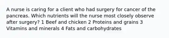 A nurse is caring for a client who had surgery for cancer of the pancreas. Which nutrients will the nurse most closely observe after surgery? 1 Beef and chicken 2 Proteins and grains 3 Vitamins and minerals 4 Fats and carbohydrates