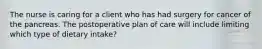 The nurse is caring for a client who has had surgery for cancer of the pancreas. The postoperative plan of care will include limiting which type of dietary intake?